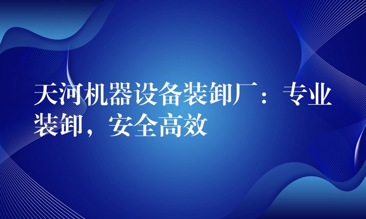 天河機器設(shè)備裝卸廠：專業(yè)裝卸，安全高效