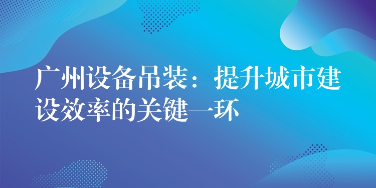 廣州設(shè)備吊裝：提升城市建設(shè)效率的關(guān)鍵一環(huán)