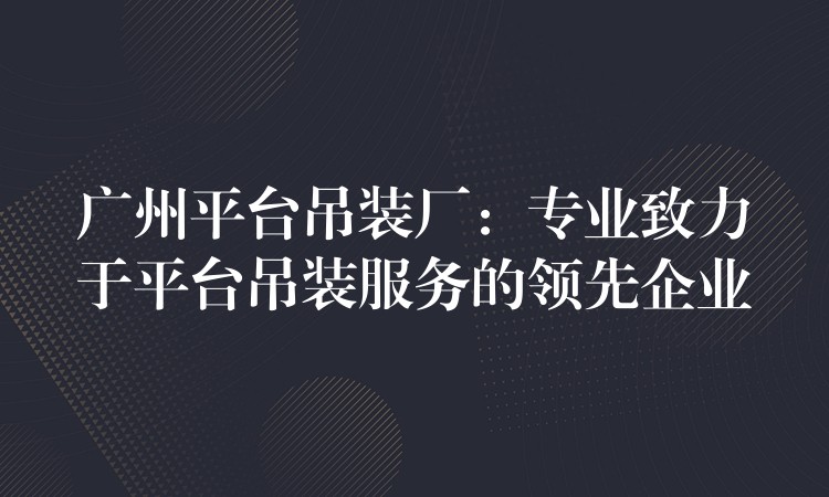 廣州平臺(tái)吊裝廠：專業(yè)致力于平臺(tái)吊裝服務(wù)的領(lǐng)先企業(yè)