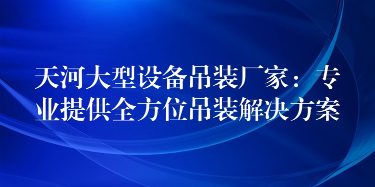 天河大型設(shè)備吊裝廠(chǎng)家：專(zhuān)業(yè)提供全方位吊裝解決方案