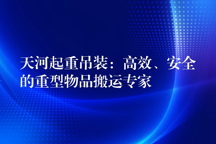 天河起重吊裝：高效、安全的重型物品搬運(yùn)專家