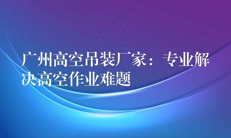 廣州高空吊裝廠家：專業(yè)解決高空作業(yè)難題