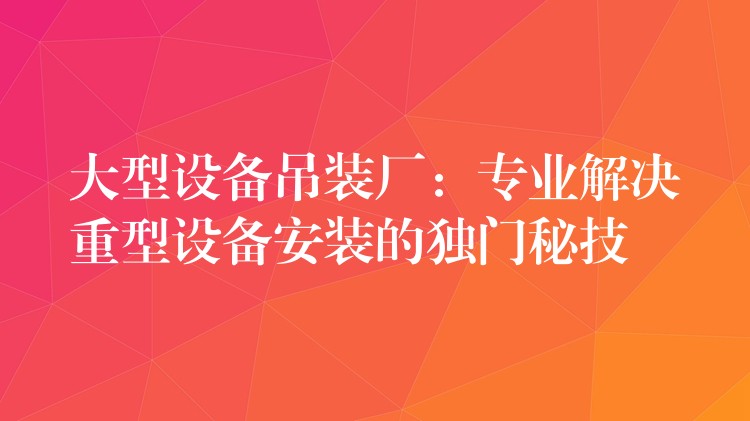 大型設(shè)備吊裝廠：專業(yè)解決重型設(shè)備安裝的獨(dú)門秘技