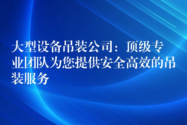 大型設(shè)備吊裝公司：頂級專業(yè)團(tuán)隊(duì)為您提供安全高效的吊裝服務(wù)