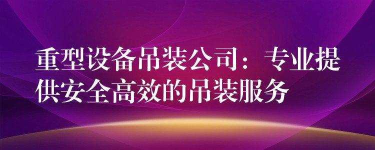 重型設(shè)備吊裝公司：專業(yè)提供安全高效的吊裝服務(wù)