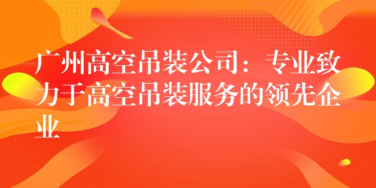 廣州高空吊裝公司：專業(yè)致力于高空吊裝服務(wù)的領(lǐng)先企業(yè)