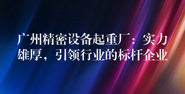 廣州精密設(shè)備起重廠：實(shí)力雄厚，引領(lǐng)行業(yè)的標(biāo)桿企業(yè)