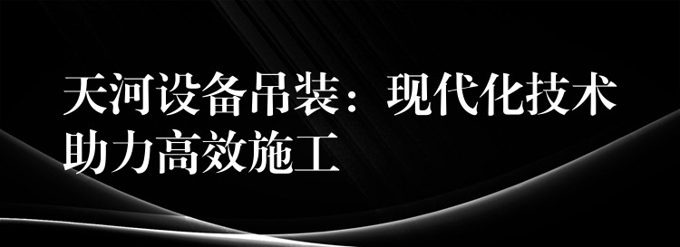 天河設(shè)備吊裝：現(xiàn)代化技術(shù)助力高效施工