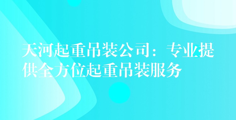 天河起重吊裝公司：專業(yè)提供全方位起重吊裝服務(wù)