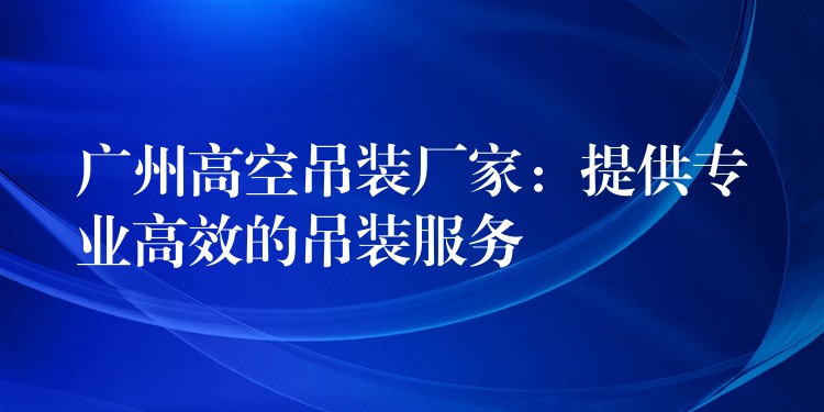 廣州高空吊裝廠家：提供專業(yè)高效的吊裝服務(wù)