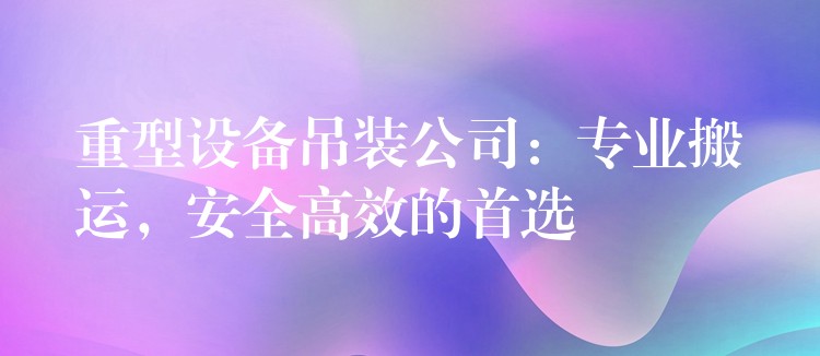 重型設備吊裝公司：專業(yè)搬運，安全高效的首選