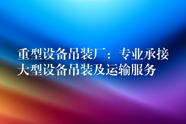 重型設備吊裝廠：專業(yè)承接大型設備吊裝及運輸服務