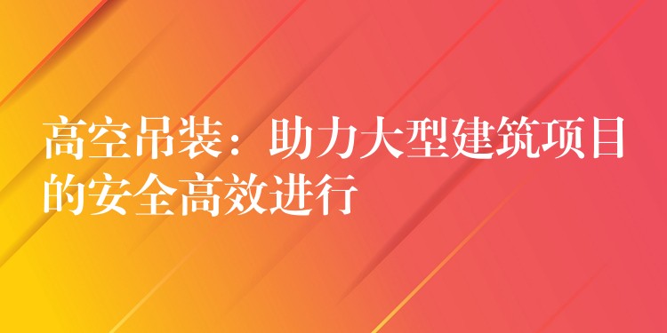 高空吊裝：助力大型建筑項(xiàng)目的安全高效進(jìn)行