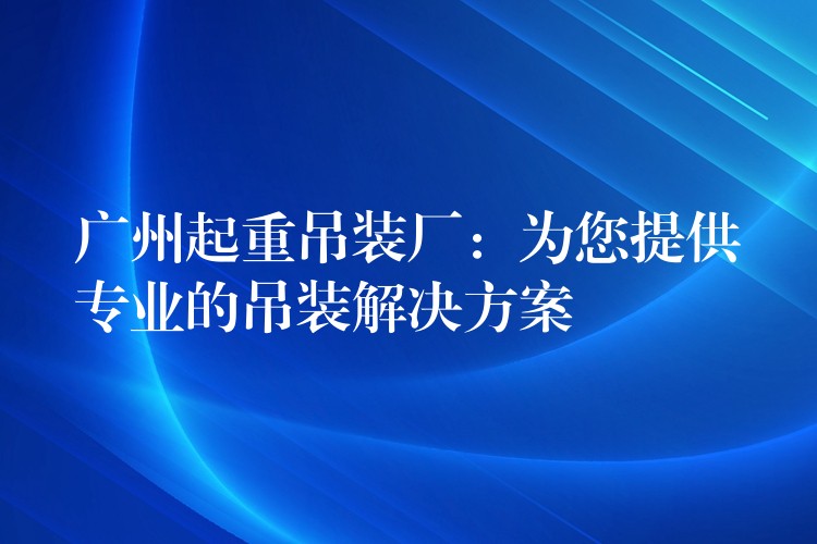 廣州起重吊裝廠：為您提供專業(yè)的吊裝解決方案