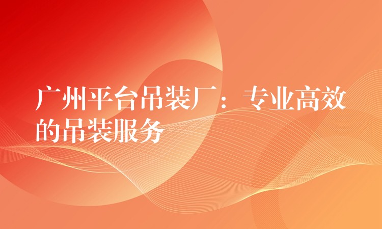 廣州平臺(tái)吊裝廠：專業(yè)高效的吊裝服務(wù)