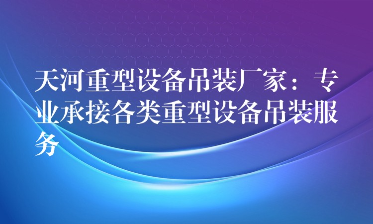 天河重型設(shè)備吊裝廠家：專業(yè)承接各類重型設(shè)備吊裝服務(wù)