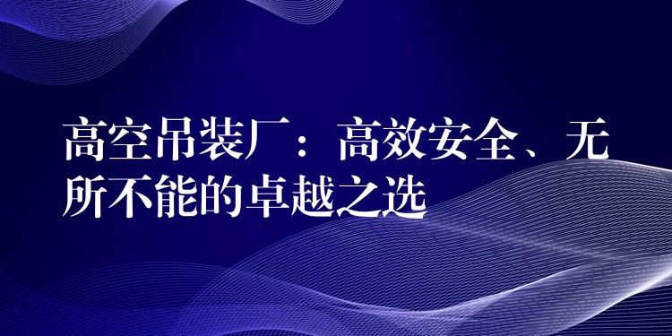 高空吊裝廠：高效安全、無所不能的卓越之選