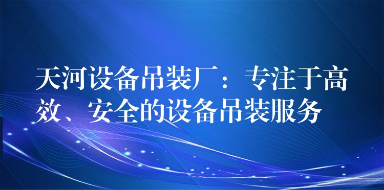 天河設備吊裝廠：專注于高效、安全的設備吊裝服務