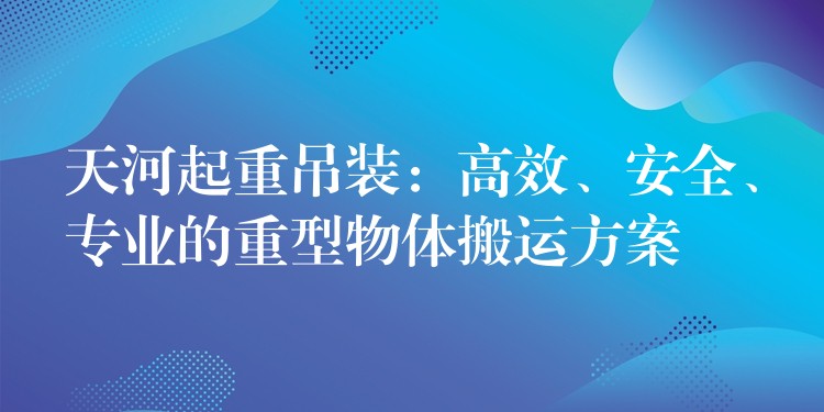 天河起重吊裝：高效、安全、專(zhuān)業(yè)的重型物體搬運(yùn)方案