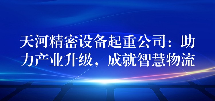 天河精密設備起重公司：助力產(chǎn)業(yè)升級，成就智慧物流