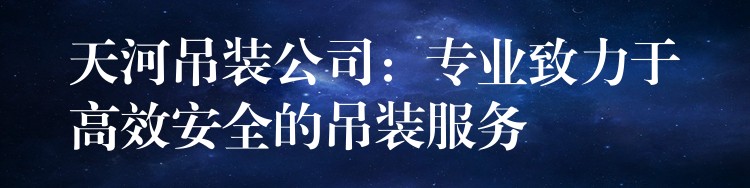 天河吊裝公司：專業(yè)致力于高效安全的吊裝服務(wù)