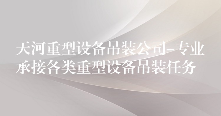 天河重型設(shè)備吊裝公司-專業(yè)承接各類重型設(shè)備吊裝任務(wù)