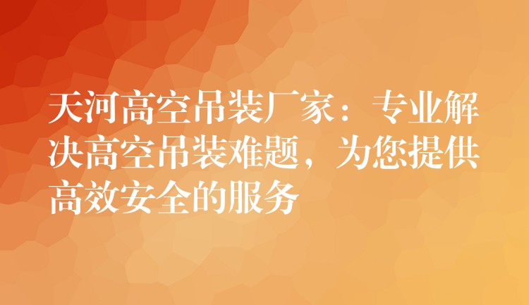 天河高空吊裝廠家：專業(yè)解決高空吊裝難題，為您提供高效安全的服務(wù)