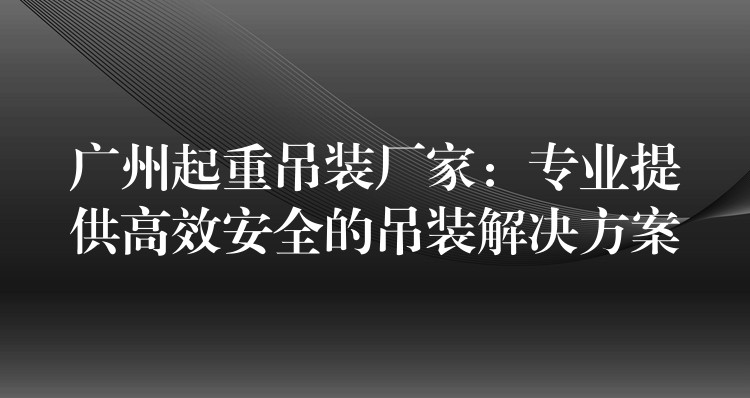 廣州起重吊裝廠家：專業(yè)提供高效安全的吊裝解決方案