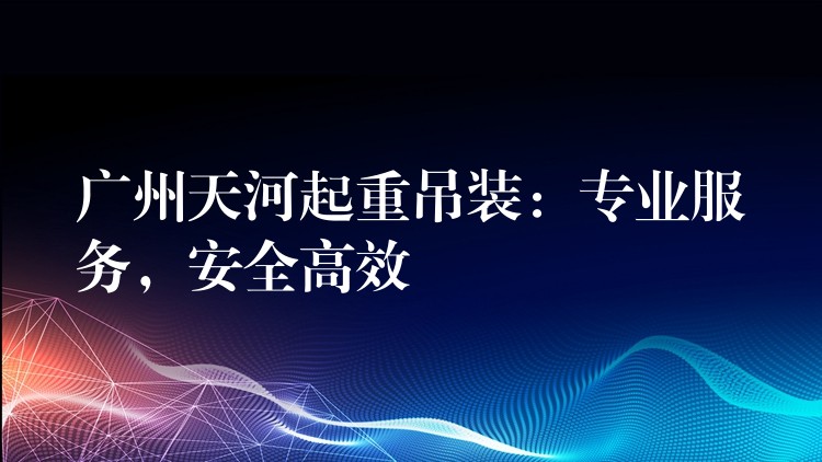 廣州天河起重吊裝：專業(yè)服務(wù)，安全高效