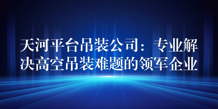 天河平臺吊裝公司：專業(yè)解決高空吊裝難題的領軍企業(yè)