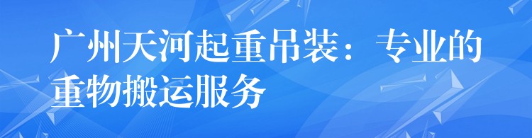 廣州天河起重吊裝：專業(yè)的重物搬運服務(wù)