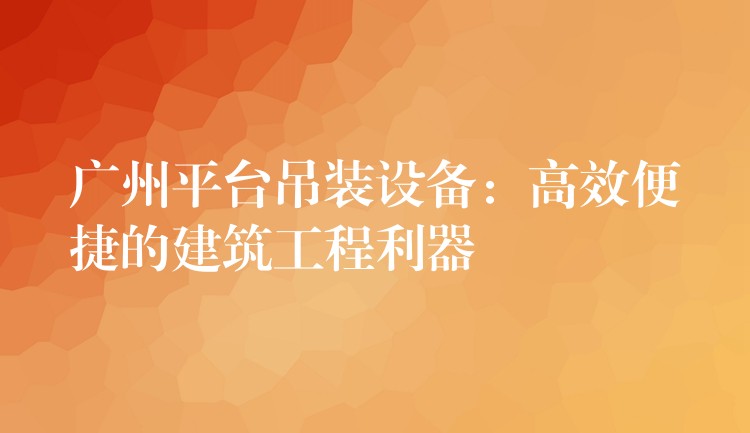 廣州平臺(tái)吊裝設(shè)備：高效便捷的建筑工程利器