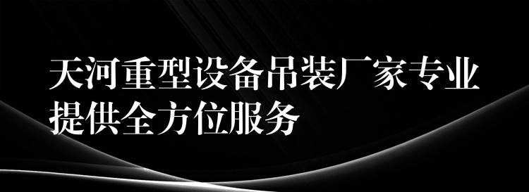 天河重型設(shè)備吊裝廠家專(zhuān)業(yè)提供全方位服務(wù)