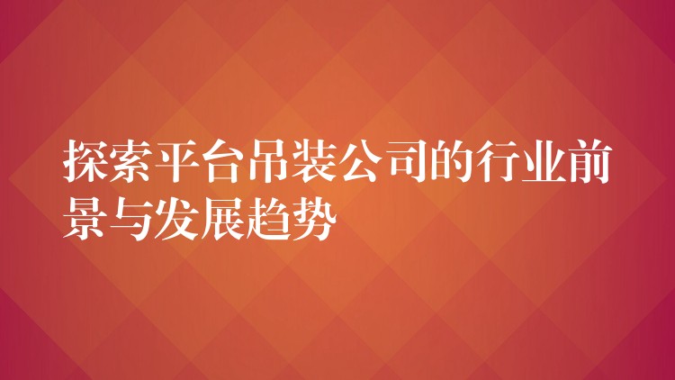 探索平臺吊裝公司的行業(yè)前景與發(fā)展趨勢