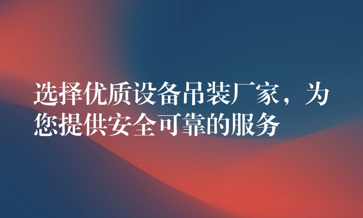 選擇優(yōu)質(zhì)設(shè)備吊裝廠家，為您提供安全可靠的服務