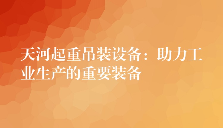 天河起重吊裝設(shè)備：助力工業(yè)生產(chǎn)的重要裝備