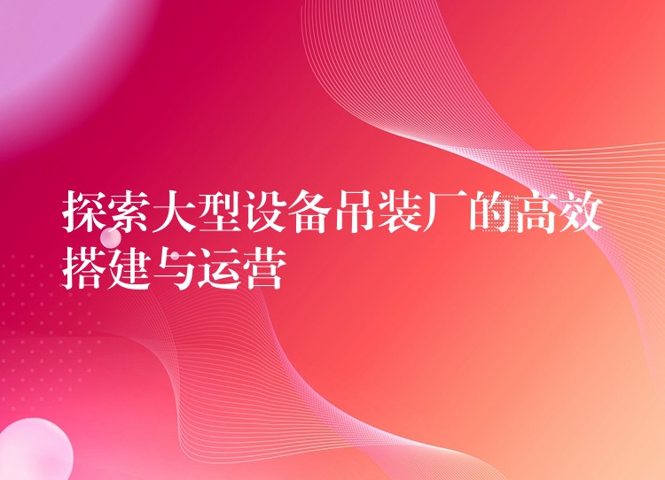 探索大型設備吊裝廠的高效搭建與運營