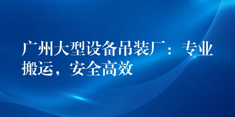 廣州大型設(shè)備吊裝廠：專業(yè)搬運(yùn)，安全高效