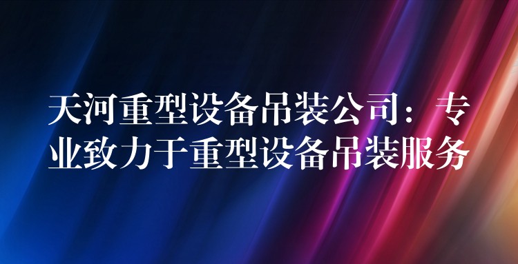 天河重型設備吊裝公司：專業(yè)致力于重型設備吊裝服務