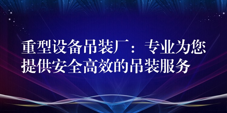 重型設(shè)備吊裝廠：專業(yè)為您提供安全高效的吊裝服務(wù)