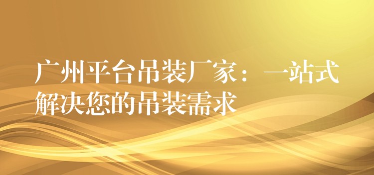 廣州平臺吊裝廠家：一站式解決您的吊裝需求