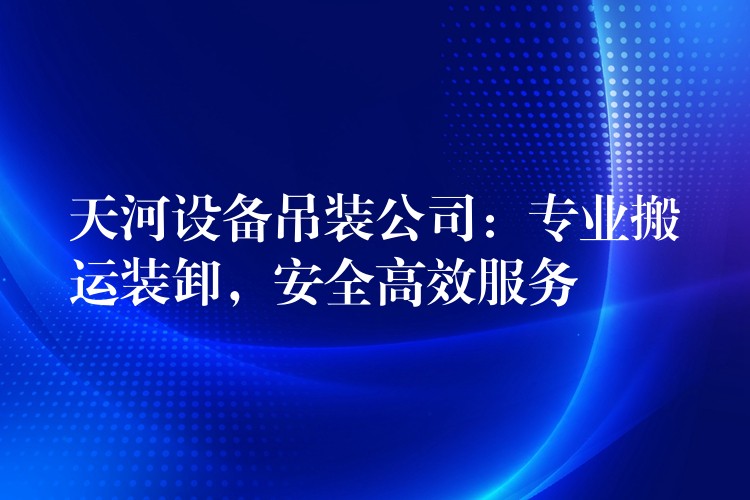 天河設(shè)備吊裝公司：專業(yè)搬運(yùn)裝卸，安全高效服務(wù)