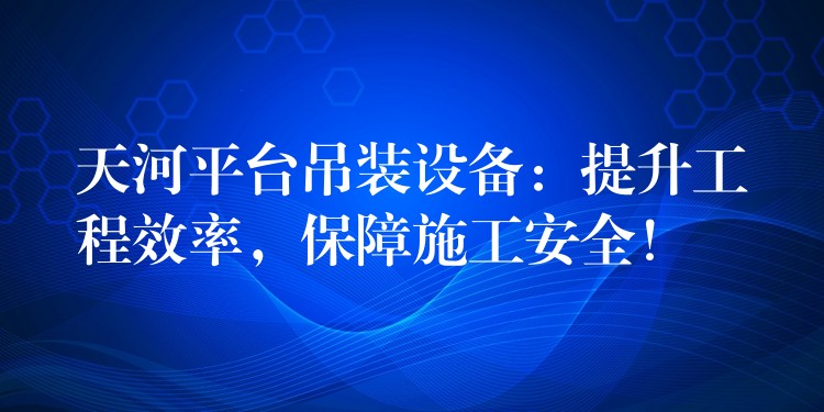 天河平臺吊裝設(shè)備：提升工程效率，保障施工安全！