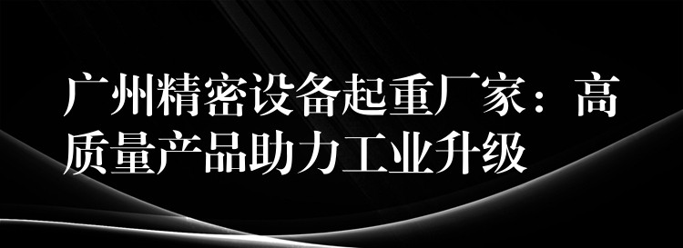 廣州精密設(shè)備起重廠家：高質(zhì)量產(chǎn)品助力工業(yè)升級(jí)