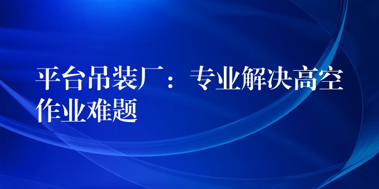 平臺(tái)吊裝廠：專(zhuān)業(yè)解決高空作業(yè)難題