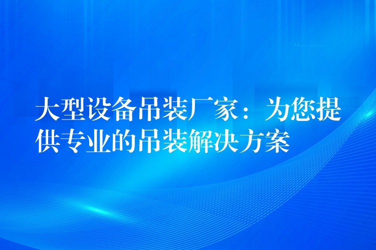 大型設(shè)備吊裝廠家：為您提供專業(yè)的吊裝解決方案