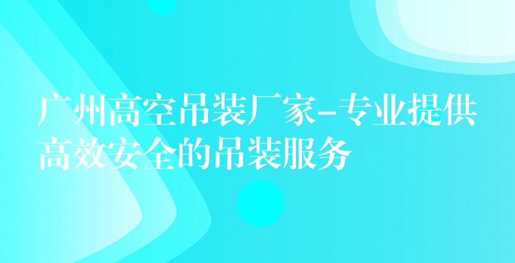 廣州高空吊裝廠家-專業(yè)提供高效安全的吊裝服務(wù)