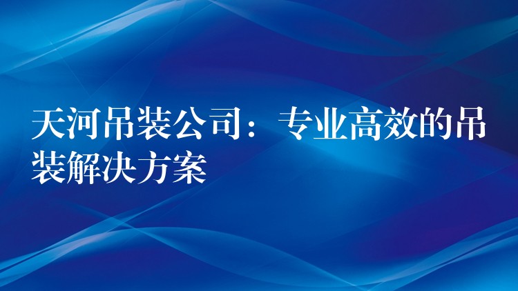 天河吊裝公司：專業(yè)高效的吊裝解決方案