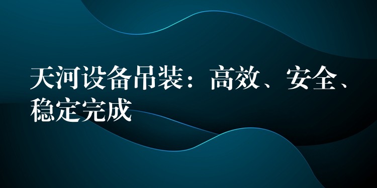 天河設(shè)備吊裝：高效、安全、穩(wěn)定完成