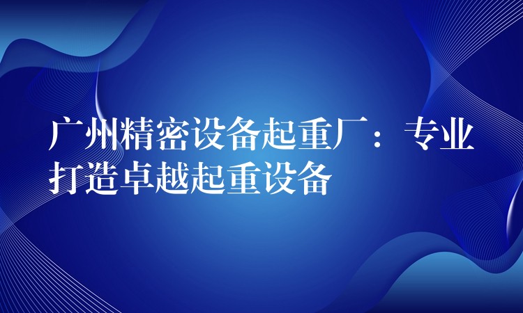 廣州精密設(shè)備起重廠：專業(yè)打造卓越起重設(shè)備